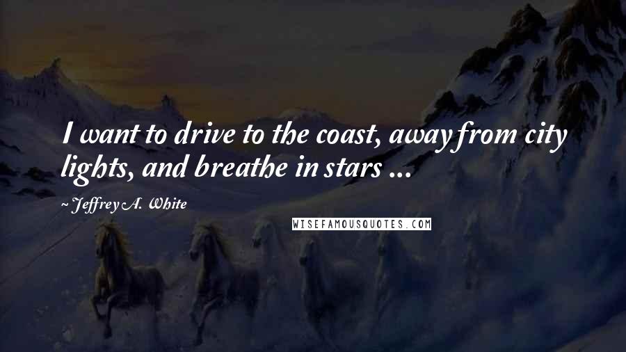 Jeffrey A. White Quotes: I want to drive to the coast, away from city lights, and breathe in stars ...