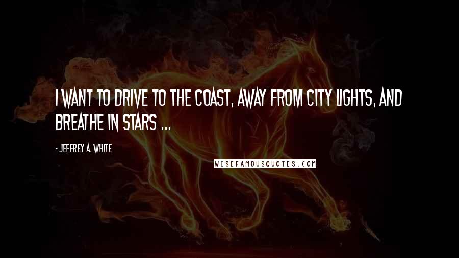 Jeffrey A. White Quotes: I want to drive to the coast, away from city lights, and breathe in stars ...