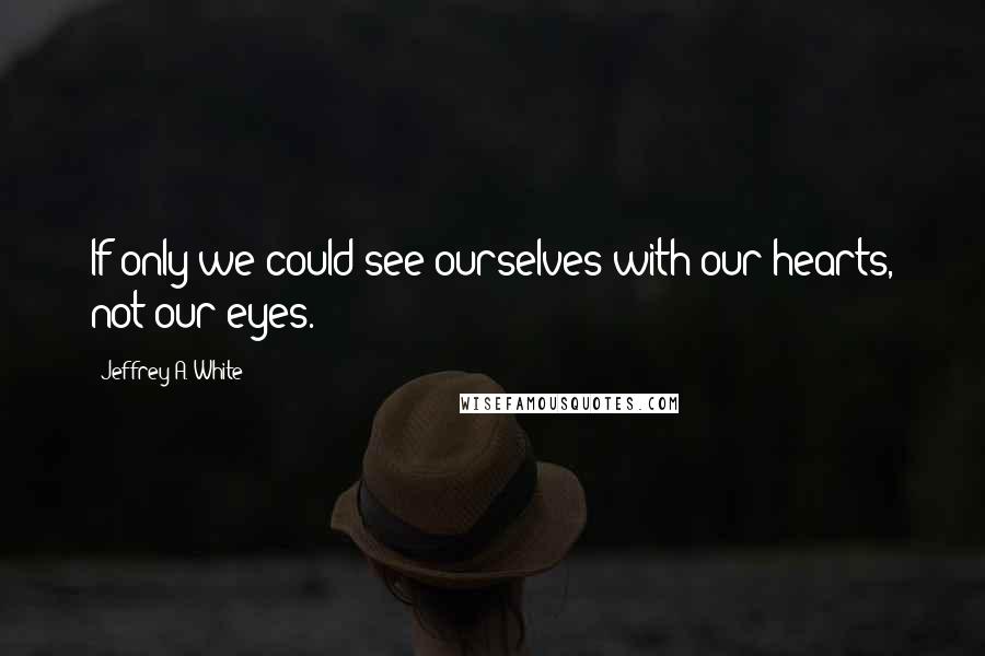 Jeffrey A. White Quotes: If only we could see ourselves with our hearts, not our eyes.