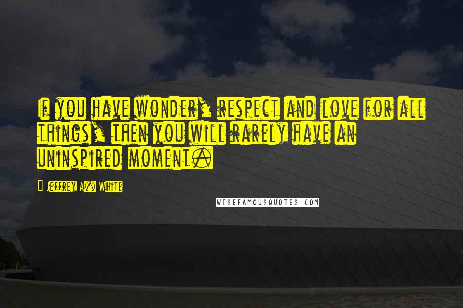 Jeffrey A. White Quotes: If you have wonder, respect and love for all things, then you will rarely have an uninspired moment.