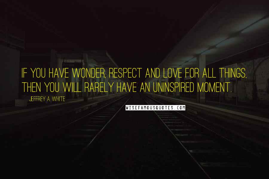 Jeffrey A. White Quotes: If you have wonder, respect and love for all things, then you will rarely have an uninspired moment.