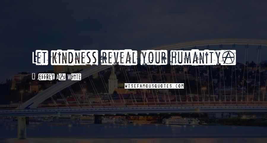 Jeffrey A. White Quotes: Let kindness reveal your humanity.