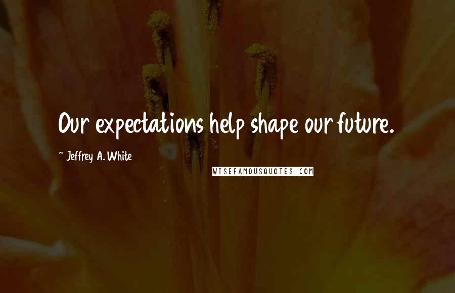 Jeffrey A. White Quotes: Our expectations help shape our future.