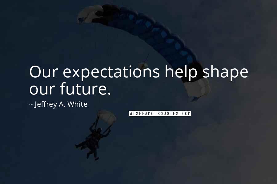 Jeffrey A. White Quotes: Our expectations help shape our future.