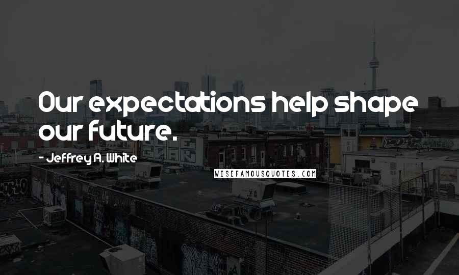 Jeffrey A. White Quotes: Our expectations help shape our future.