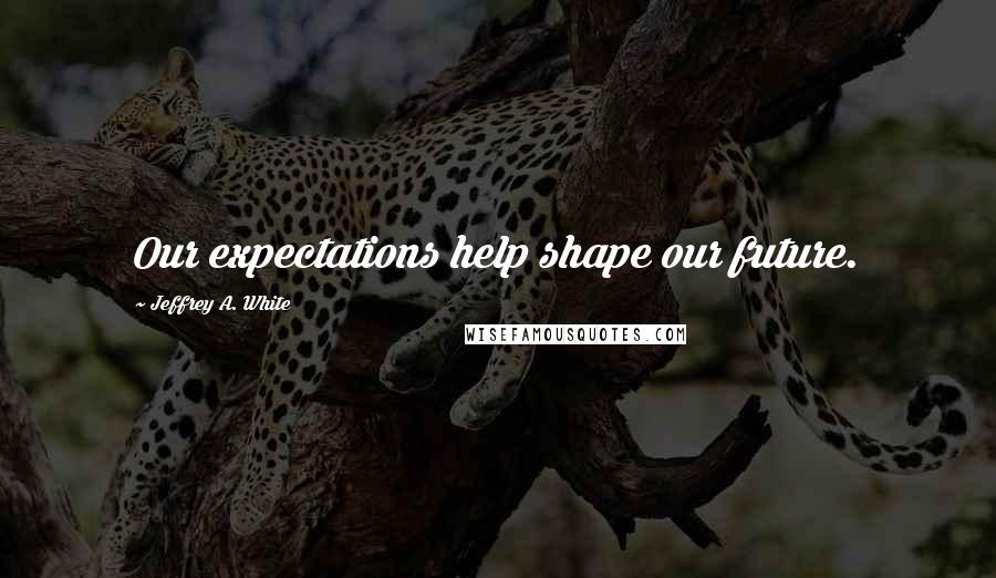 Jeffrey A. White Quotes: Our expectations help shape our future.