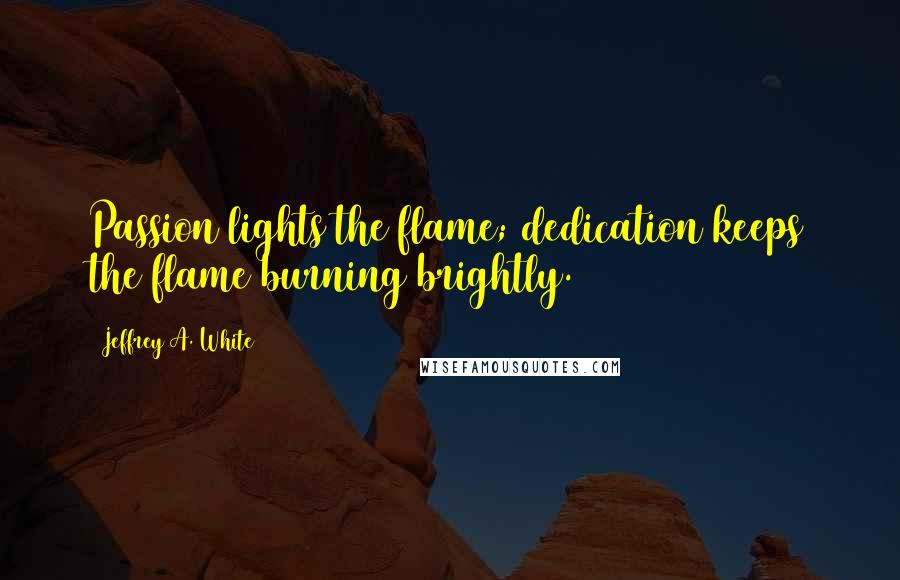 Jeffrey A. White Quotes: Passion lights the flame; dedication keeps the flame burning brightly.