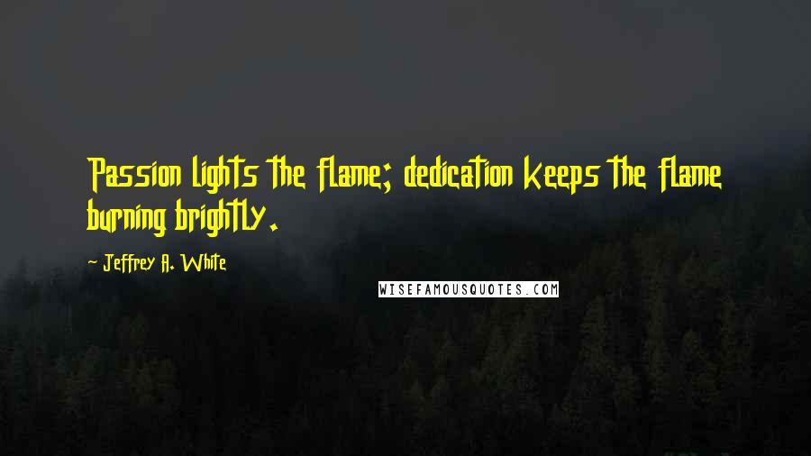 Jeffrey A. White Quotes: Passion lights the flame; dedication keeps the flame burning brightly.