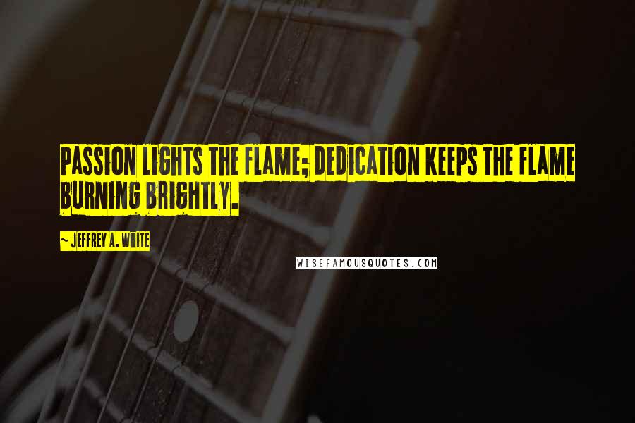 Jeffrey A. White Quotes: Passion lights the flame; dedication keeps the flame burning brightly.