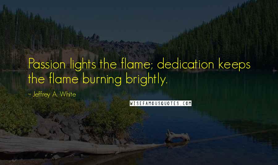 Jeffrey A. White Quotes: Passion lights the flame; dedication keeps the flame burning brightly.