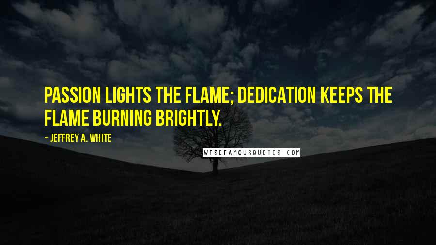 Jeffrey A. White Quotes: Passion lights the flame; dedication keeps the flame burning brightly.