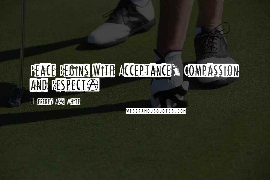 Jeffrey A. White Quotes: Peace Begins with Acceptance, Compassion and Respect.