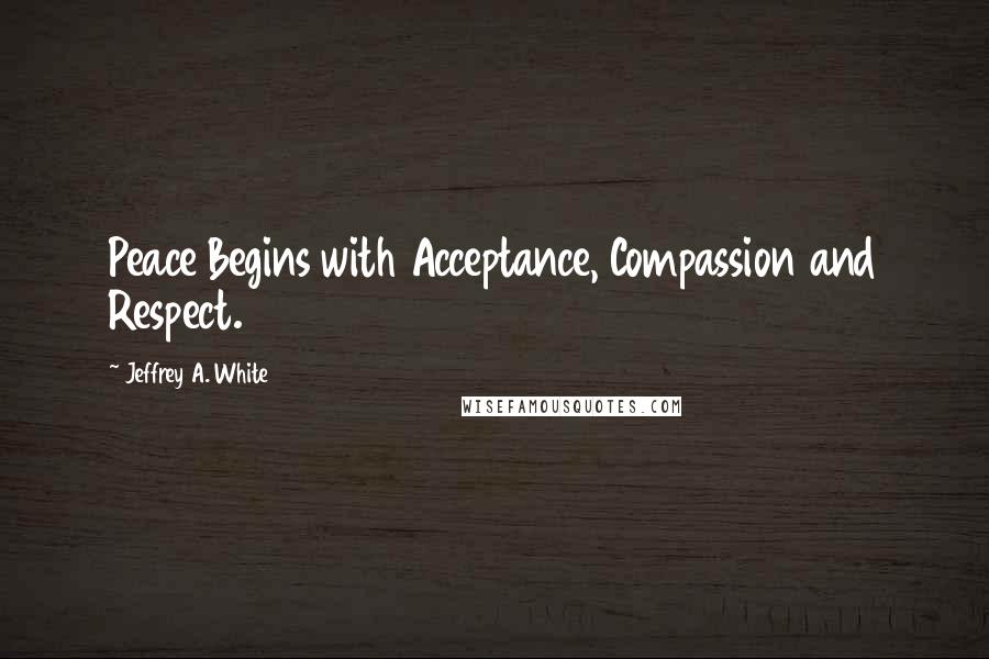 Jeffrey A. White Quotes: Peace Begins with Acceptance, Compassion and Respect.