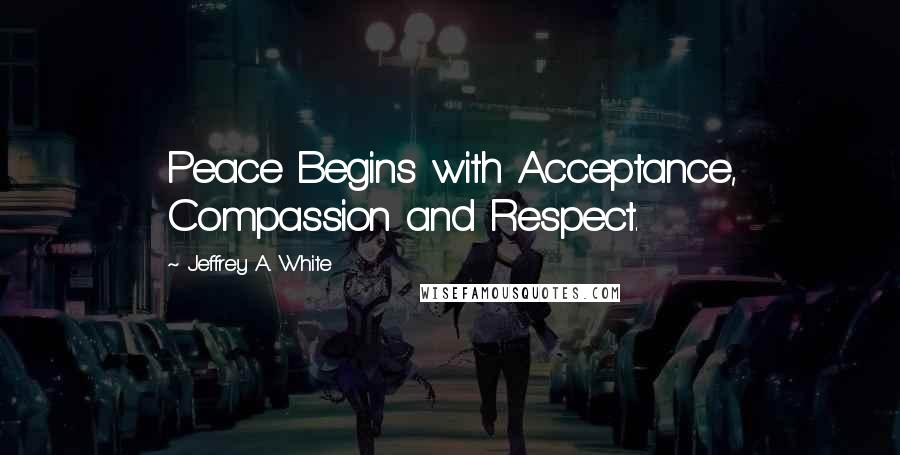 Jeffrey A. White Quotes: Peace Begins with Acceptance, Compassion and Respect.