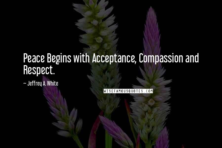 Jeffrey A. White Quotes: Peace Begins with Acceptance, Compassion and Respect.