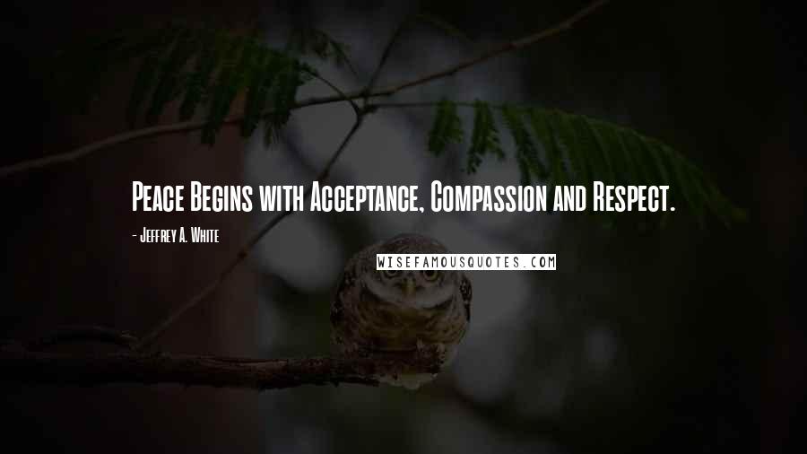 Jeffrey A. White Quotes: Peace Begins with Acceptance, Compassion and Respect.