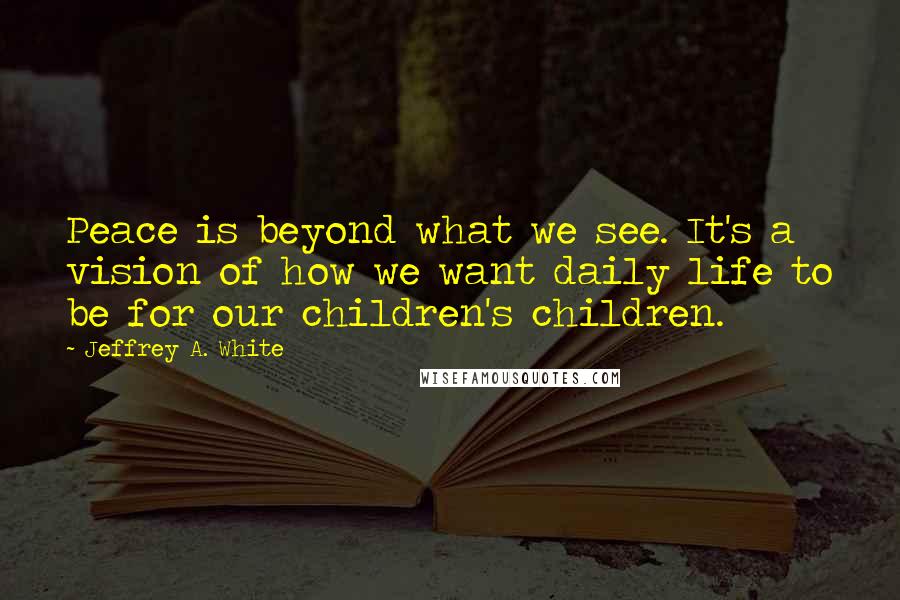 Jeffrey A. White Quotes: Peace is beyond what we see. It's a vision of how we want daily life to be for our children's children.