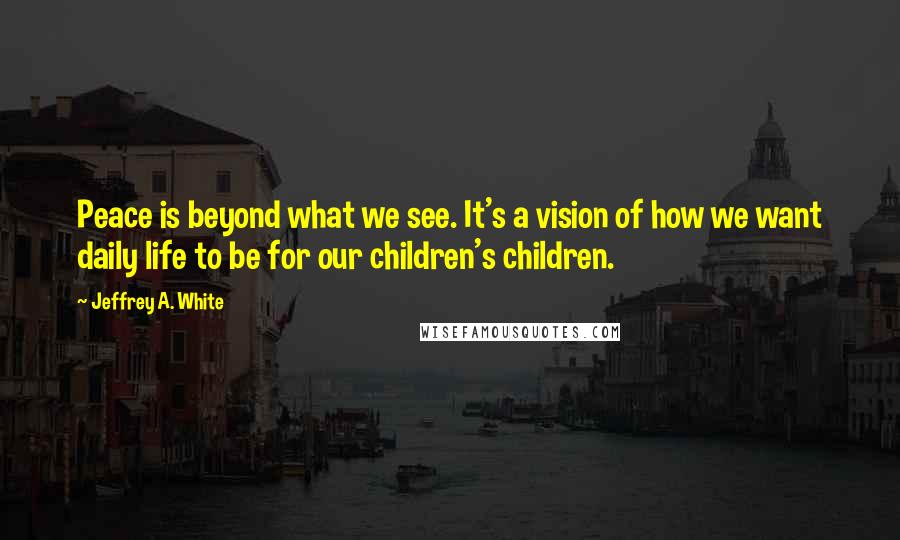 Jeffrey A. White Quotes: Peace is beyond what we see. It's a vision of how we want daily life to be for our children's children.