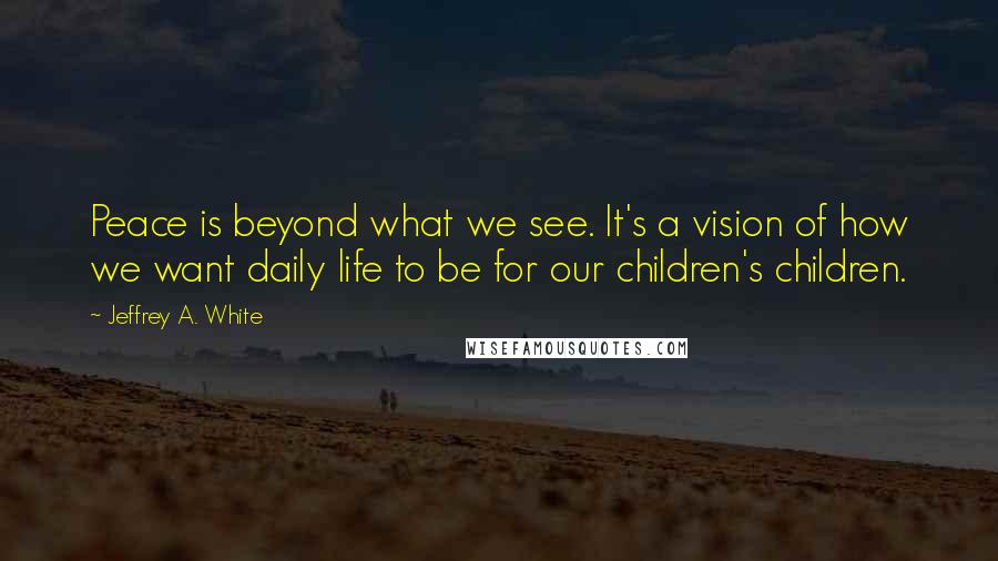 Jeffrey A. White Quotes: Peace is beyond what we see. It's a vision of how we want daily life to be for our children's children.