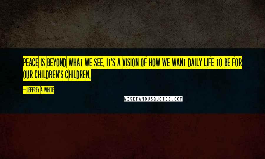 Jeffrey A. White Quotes: Peace is beyond what we see. It's a vision of how we want daily life to be for our children's children.