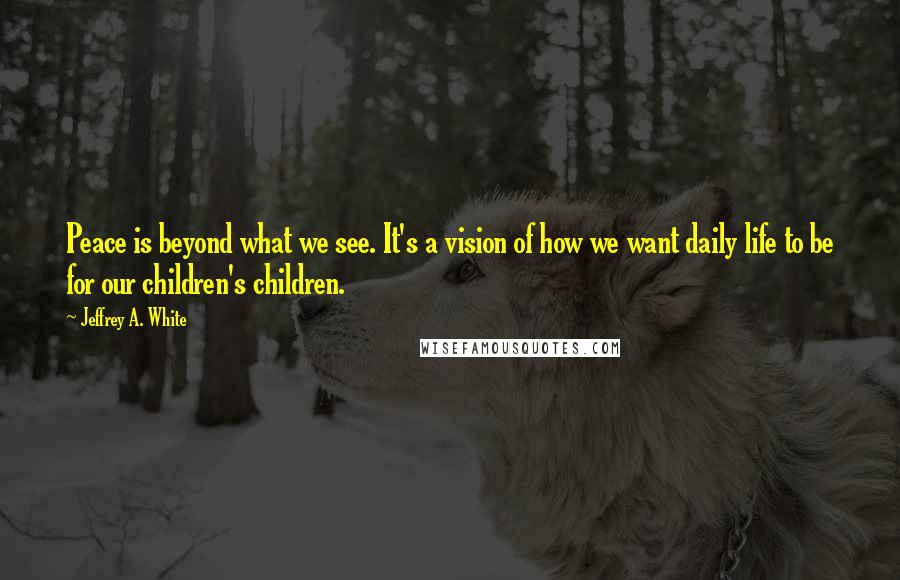 Jeffrey A. White Quotes: Peace is beyond what we see. It's a vision of how we want daily life to be for our children's children.