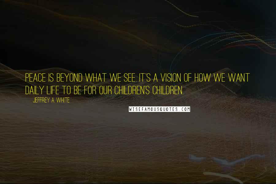 Jeffrey A. White Quotes: Peace is beyond what we see. It's a vision of how we want daily life to be for our children's children.