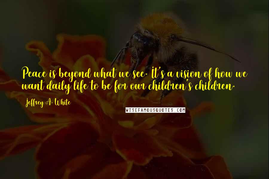 Jeffrey A. White Quotes: Peace is beyond what we see. It's a vision of how we want daily life to be for our children's children.