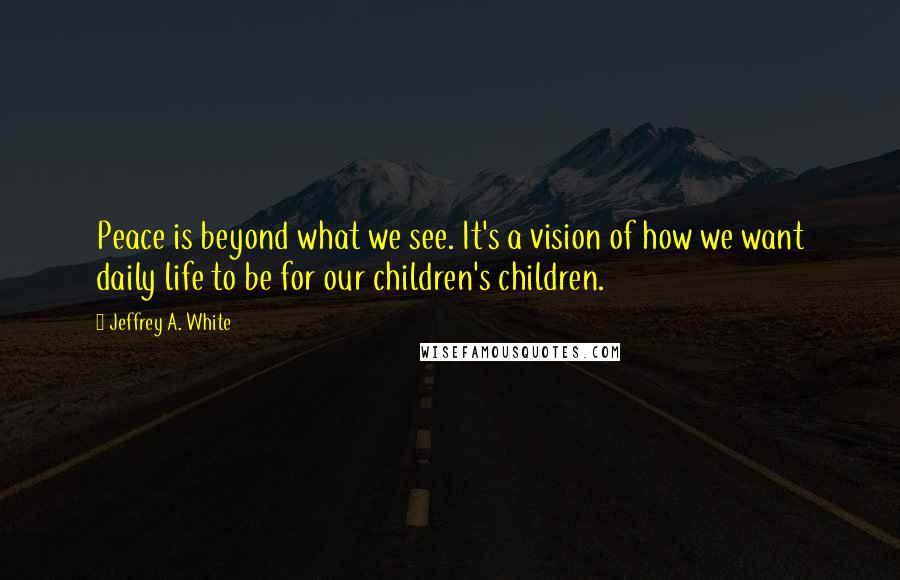 Jeffrey A. White Quotes: Peace is beyond what we see. It's a vision of how we want daily life to be for our children's children.