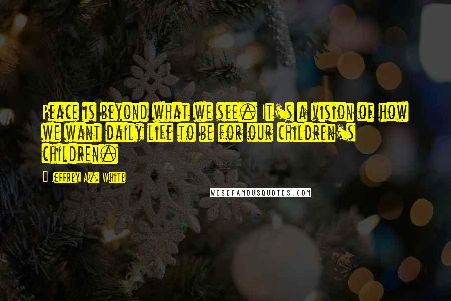 Jeffrey A. White Quotes: Peace is beyond what we see. It's a vision of how we want daily life to be for our children's children.