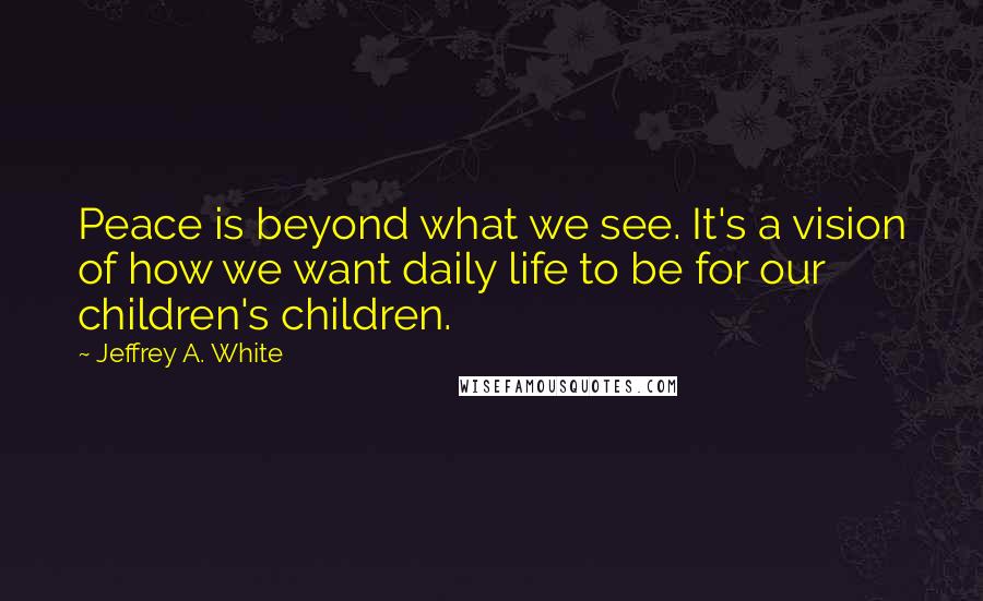 Jeffrey A. White Quotes: Peace is beyond what we see. It's a vision of how we want daily life to be for our children's children.