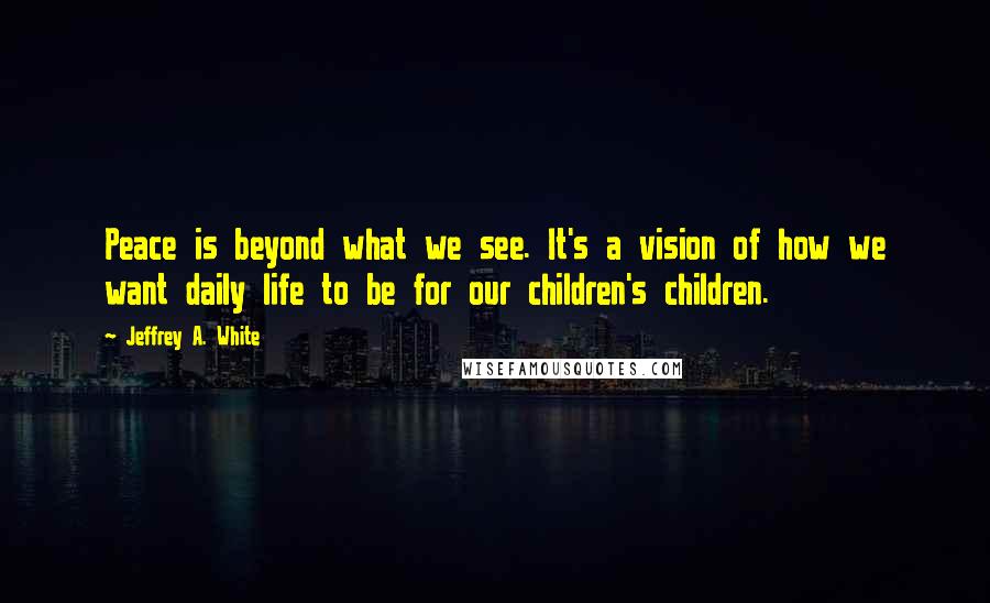 Jeffrey A. White Quotes: Peace is beyond what we see. It's a vision of how we want daily life to be for our children's children.