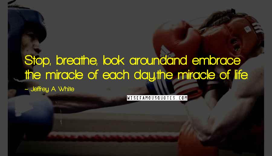 Jeffrey A. White Quotes: Stop, breathe, look aroundand embrace the miracle of each day,the miracle of life.