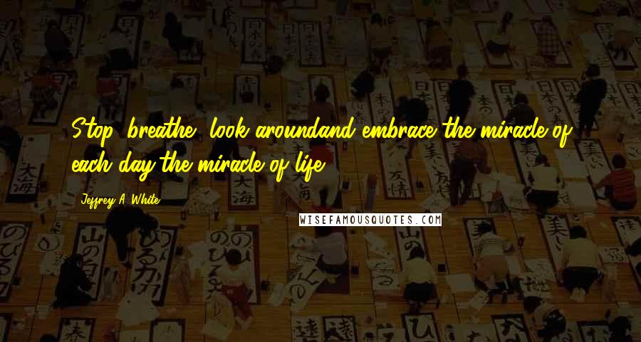 Jeffrey A. White Quotes: Stop, breathe, look aroundand embrace the miracle of each day,the miracle of life.