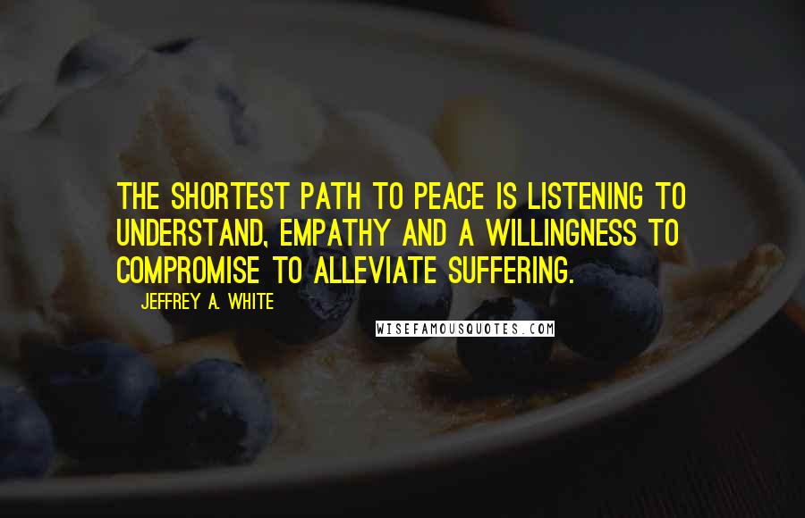 Jeffrey A. White Quotes: The shortest path to peace is listening to understand, empathy and a willingness to compromise to alleviate suffering.