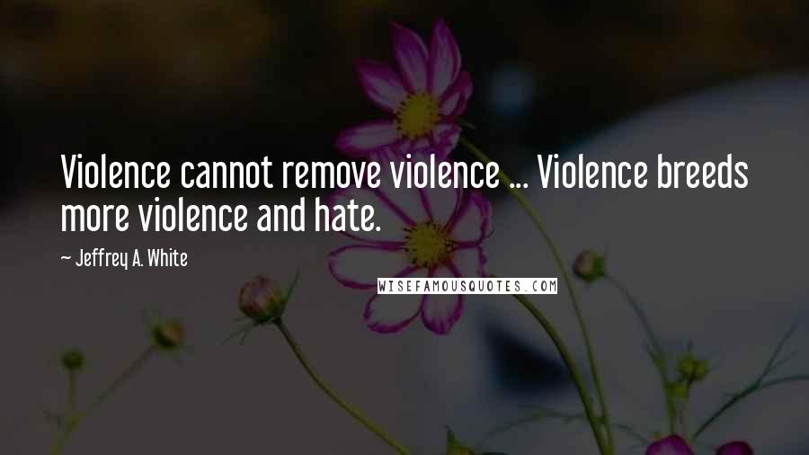 Jeffrey A. White Quotes: Violence cannot remove violence ... Violence breeds more violence and hate.