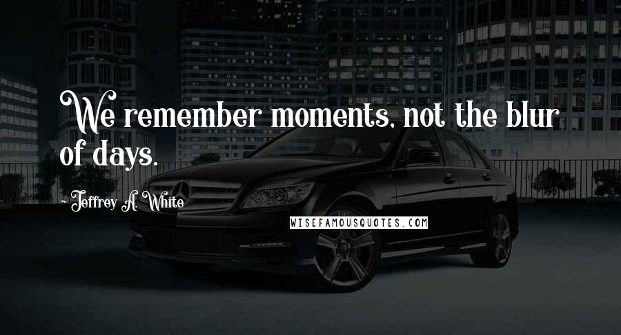 Jeffrey A. White Quotes: We remember moments, not the blur of days.