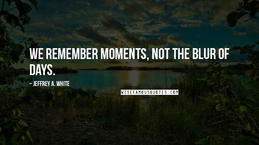 Jeffrey A. White Quotes: We remember moments, not the blur of days.