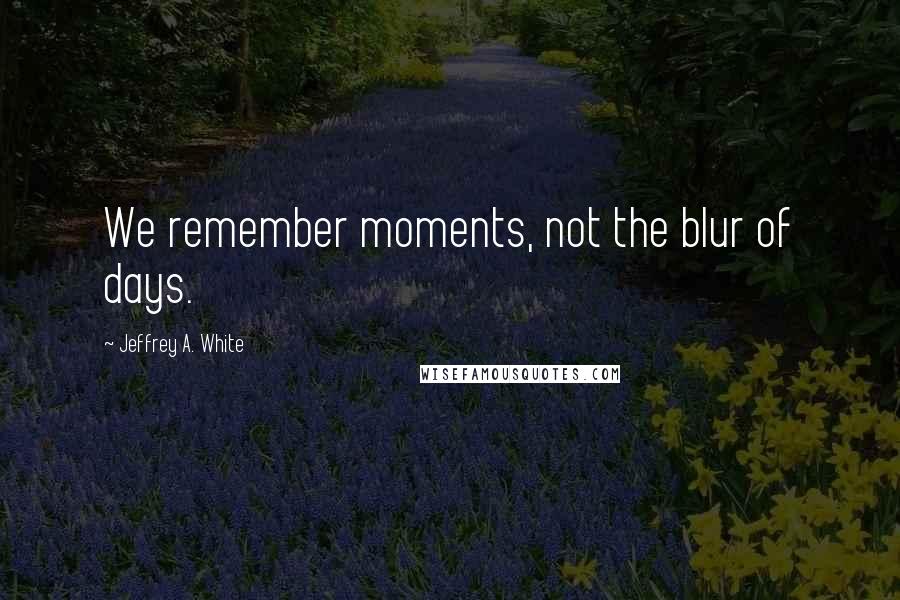 Jeffrey A. White Quotes: We remember moments, not the blur of days.