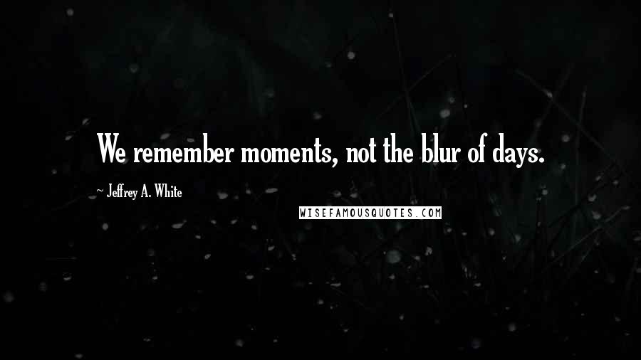 Jeffrey A. White Quotes: We remember moments, not the blur of days.