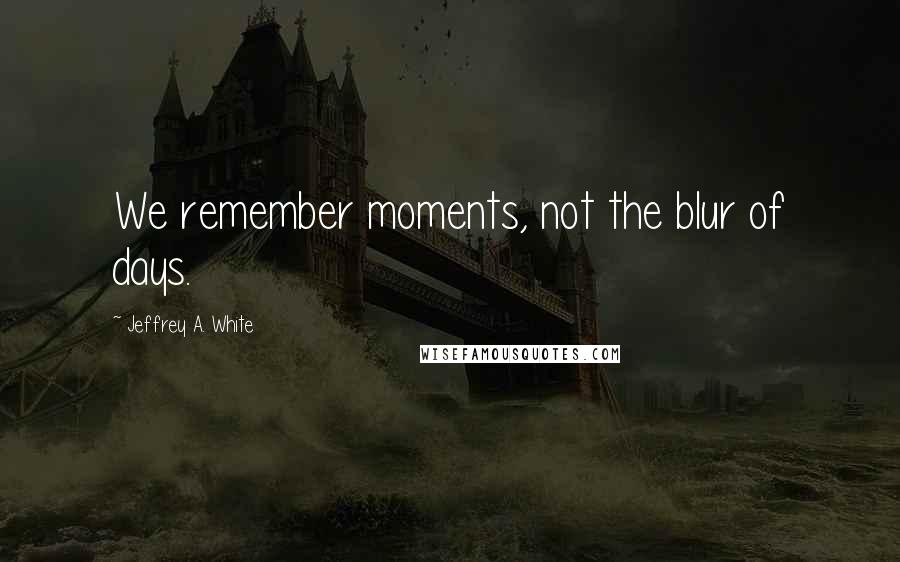 Jeffrey A. White Quotes: We remember moments, not the blur of days.