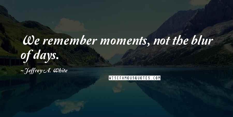 Jeffrey A. White Quotes: We remember moments, not the blur of days.