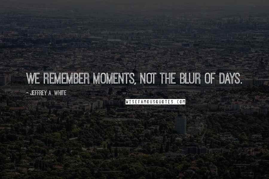 Jeffrey A. White Quotes: We remember moments, not the blur of days.