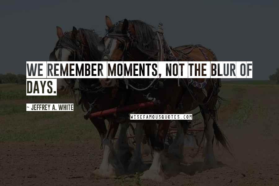 Jeffrey A. White Quotes: We remember moments, not the blur of days.