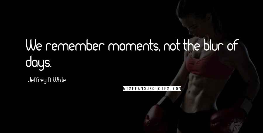 Jeffrey A. White Quotes: We remember moments, not the blur of days.