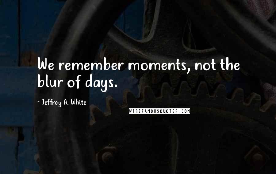 Jeffrey A. White Quotes: We remember moments, not the blur of days.