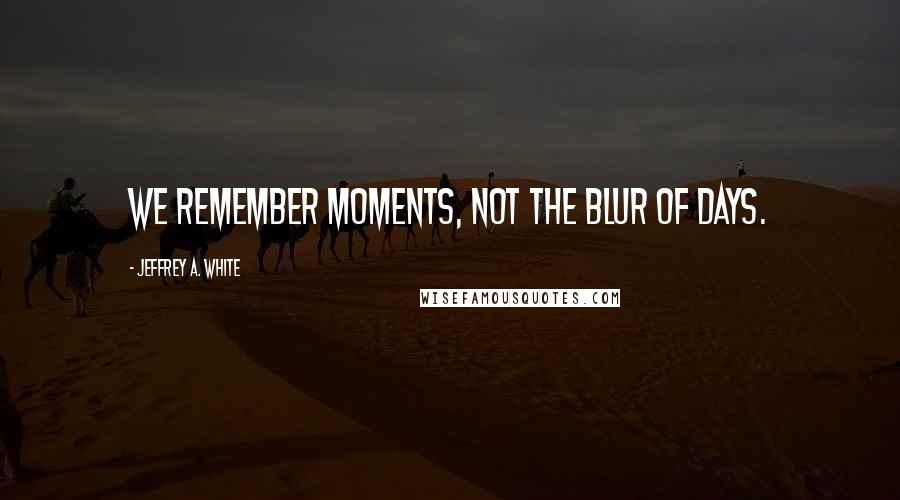 Jeffrey A. White Quotes: We remember moments, not the blur of days.