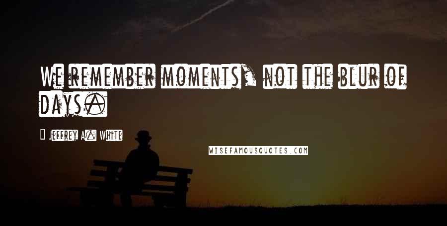 Jeffrey A. White Quotes: We remember moments, not the blur of days.