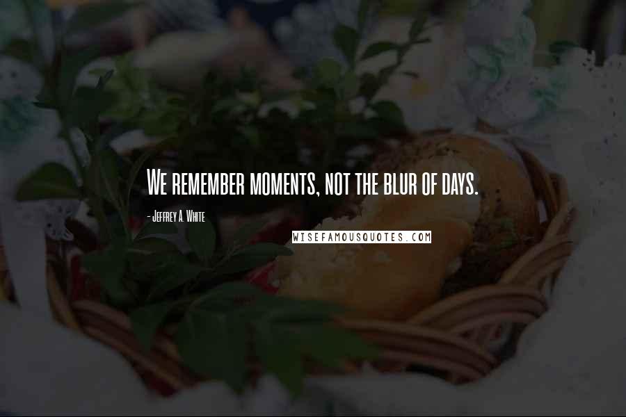 Jeffrey A. White Quotes: We remember moments, not the blur of days.
