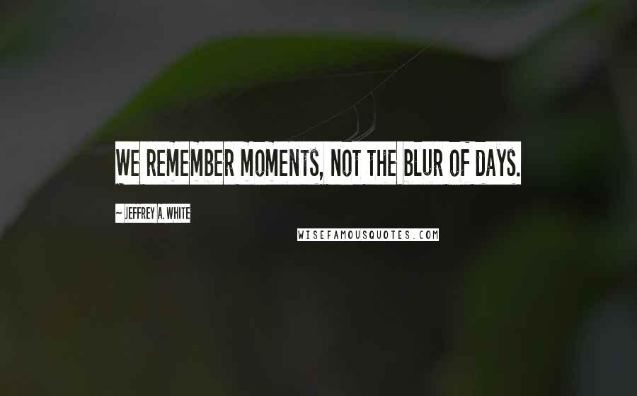 Jeffrey A. White Quotes: We remember moments, not the blur of days.