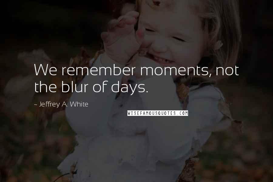 Jeffrey A. White Quotes: We remember moments, not the blur of days.